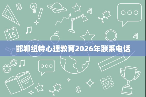 邯郸纽特心理教育2026年联系电话 邯郸纽特心理教育2026年联系电话