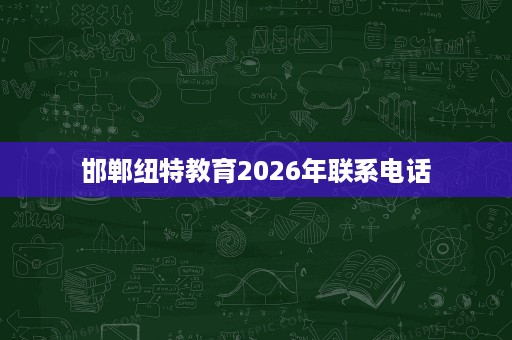 邯郸纽特教育2026年联系电话 邯郸纽特教育2026年联系电话