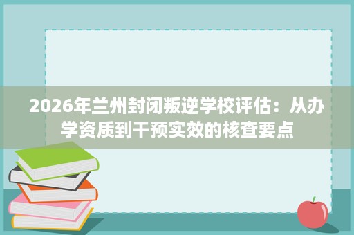 2026年兰州封闭叛逆学校评估：从办学资质到干预实效的核查要点