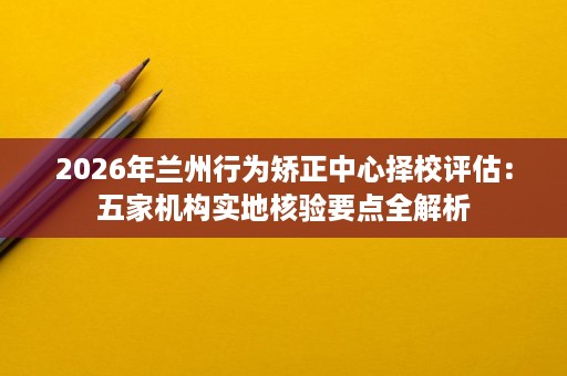 2026年兰州行为矫正中心择校评估:五家机构实地核验要点全解析 2026年兰州行为矫正中心择校评估:五家机构实地核验要点全解析