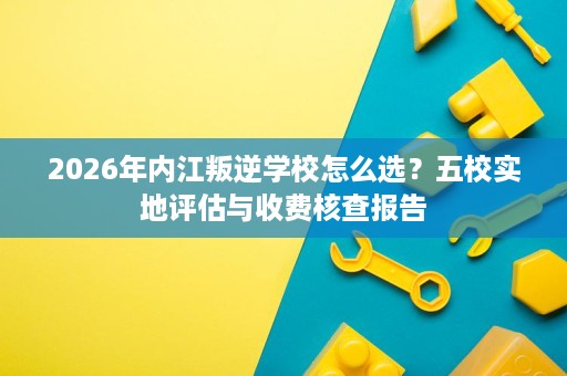 2026年内江叛逆学校怎么选？五校实地评估与收费核查报告