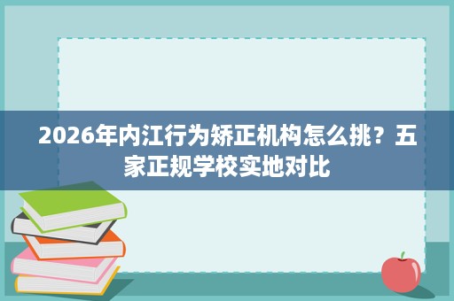 2026年内江行为矫正机构怎么挑？五家正规学校实地对比
