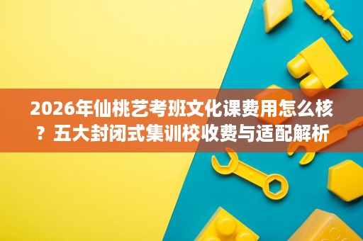 2026年仙桃艺考班文化课费用怎么核?五大封闭式集训校收费与适配解析 2026年仙桃艺考班文化课费用怎么核?五大封闭式集训校收费与适配解析