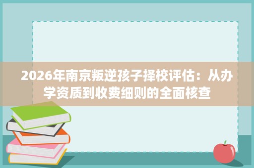 2026年南京叛逆孩子择校评估:从办学资质到收费细则的全面核查 2026年南京叛逆孩子择校评估:从办学资质到收费细则的全面核查