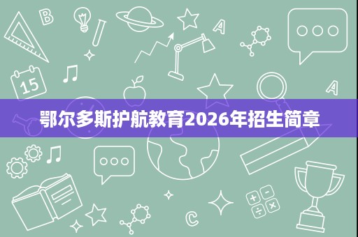 鄂尔多斯护航教育2026年招生简章 鄂尔多斯护航教育2026年招生简章