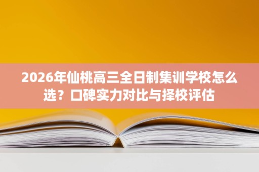 2026年仙桃高三全日制集训学校怎么选？口碑实力对比与择校评估