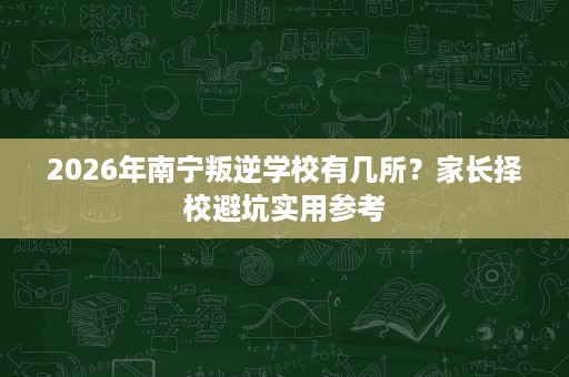 2026年南宁叛逆学校有几所?家长择校避坑实用参考 2026年南宁叛逆学校有几所?家长择校避坑实用参考
