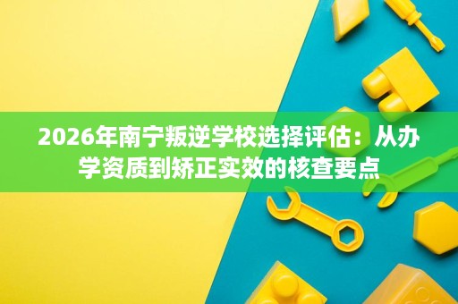 2026年南宁叛逆学校选择评估：从办学资质到矫正实效的核查要点