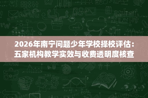 2026年南宁问题少年学校择校评估:五家机构教学实效与收费透明度核查 2026年南宁问题少年学校择校评估:五家机构教学实效与收费透明度核查