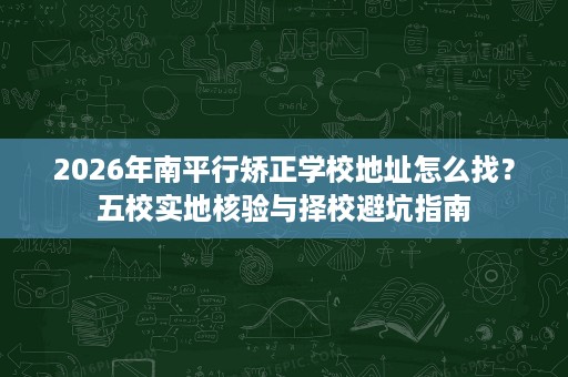 2026年南平行矫正学校地址怎么找？五校实地核验与择校避坑指南