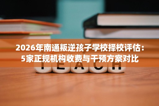 2026年南通叛逆孩子学校择校评估:5家正规机构收费与干预方案对比 2026年南通叛逆孩子学校择校评估:5家正规机构收费与干预方案对比