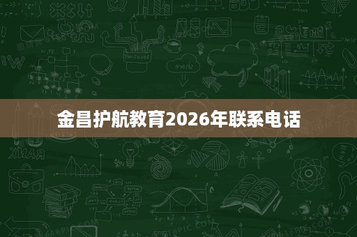 金昌护航教育2026年联系电话 金昌护航教育2026年联系电话