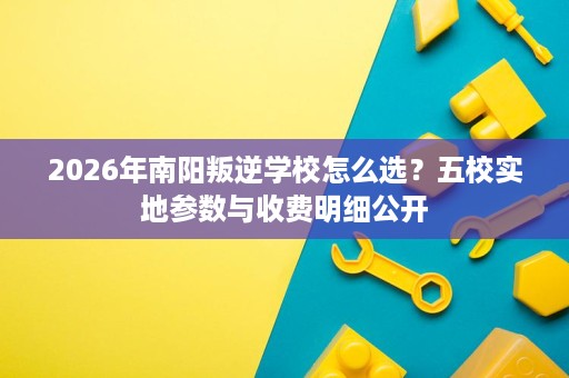 2026年南阳叛逆学校怎么选？五校实地参数与收费明细公开