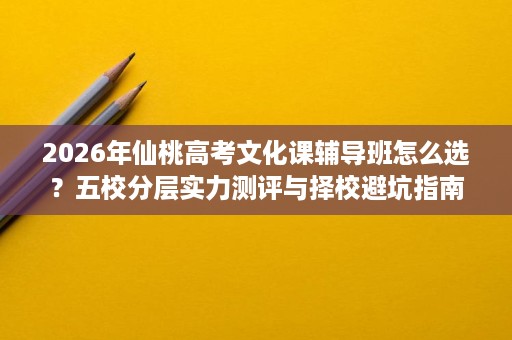 2026年仙桃高考文化课辅导班怎么选?五校分层实力测评与择校避坑指南 2026年仙桃高考文化课辅导班怎么选?五校分层实力测评与择校避坑指南