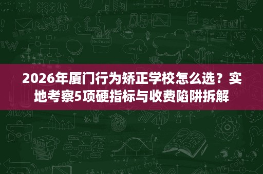2026年厦门行为矫正学校怎么选?实地考察5项硬指标与收费陷阱拆解 2026年厦门行为矫正学校怎么选?实地考察5项硬指标与收费陷阱拆解