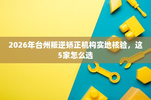 2026年台州叛逆矫正机构实地核验,这5家怎么选 2026年台州叛逆矫正机构实地核验,这5家怎么选
