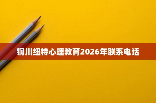 铜川纽特心理教育2026年联系电话 铜川纽特心理教育2026年联系电话