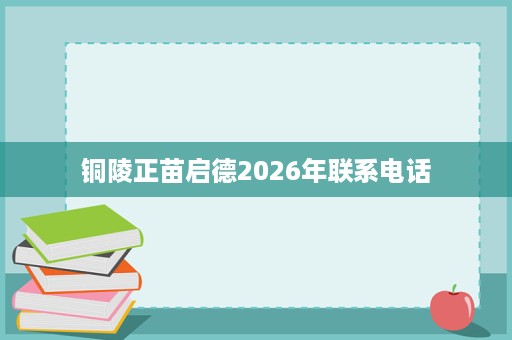 铜陵正苗启德2026年联系电话 铜陵正苗启德2026年联系电话