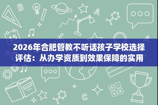 2026年合肥管教不听话孩子学校选择评估:从办学资质到效果保障的实用核查路径 2026年合肥管教不听话孩子学校选择评估:从办学资质到效果保障的实用核查路径