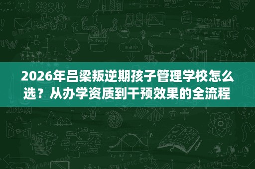 2026年吕梁叛逆期孩子管理学校怎么选?从办学资质到干预效果的全流程考察清单 2026年吕梁叛逆期孩子管理学校怎么选?从办学资质到干预效果的全流程考察清单