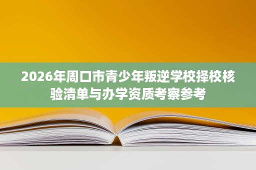 2026年周口市青少年叛逆学校择校核验清单与办学资质考察参考 2026年周口市青少年叛逆学校择校核验清单与办学资质考察参考