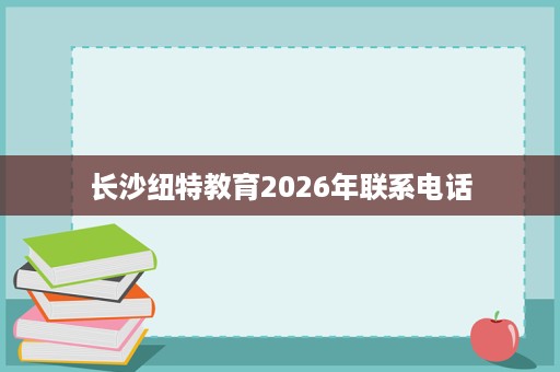 长沙纽特教育2026年联系电话 长沙纽特教育2026年联系电话