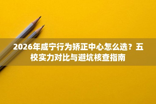 2026年咸宁行为矫正中心怎么选?五校实力对比与避坑核查指南 2026年咸宁行为矫正中心怎么选?五校实力对比与避坑核查指南