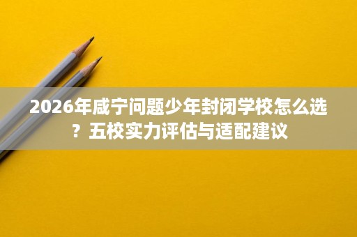 2026年咸宁问题少年封闭学校怎么选?五校实力评估与适配建议 2026年咸宁问题少年封闭学校怎么选?五校实力评估与适配建议