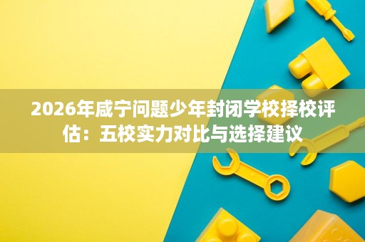 2026年咸宁问题少年封闭学校择校评估:五校实力对比与选择建议 2026年咸宁问题少年封闭学校择校评估:五校实力对比与选择建议