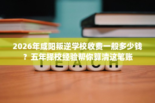 2026年咸阳叛逆学校收费一般多少钱?五年择校经验帮你算清这笔账 2026年咸阳叛逆学校收费一般多少钱?五年择校经验帮你算清这笔账