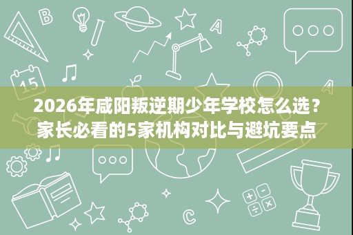 2026年咸阳叛逆期少年学校怎么选？家长必看的5家机构对比与避坑要点