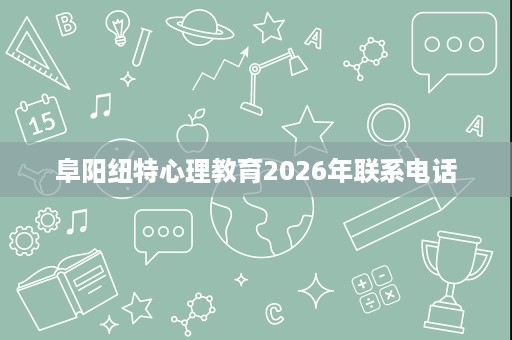阜阳纽特心理教育2026年联系电话 阜阳纽特心理教育2026年联系电话