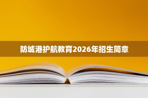 防城港护航教育2026年招生简章 防城港护航教育2026年招生简章
