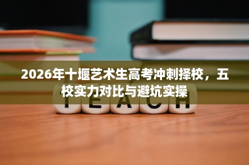 2026年十堰艺术生高考冲刺择校，五校实力对比与避坑实操