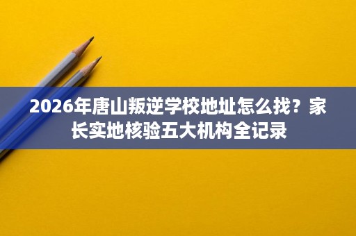 2026年唐山叛逆学校地址怎么找？家长实地核验五大机构全记录