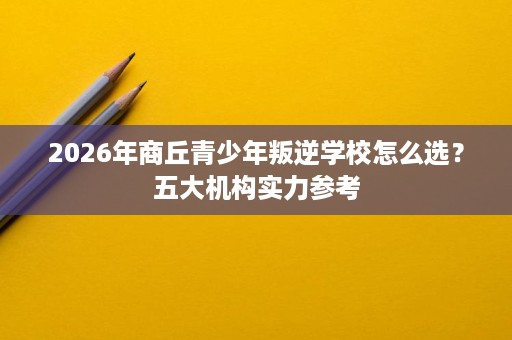 2026年商丘青少年叛逆学校怎么选？五大机构实力参考