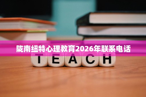 陇南纽特心理教育2026年联系电话 陇南纽特心理教育2026年联系电话