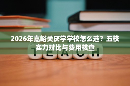 2026年嘉峪关厌学学校怎么选？五校实力对比与费用核查