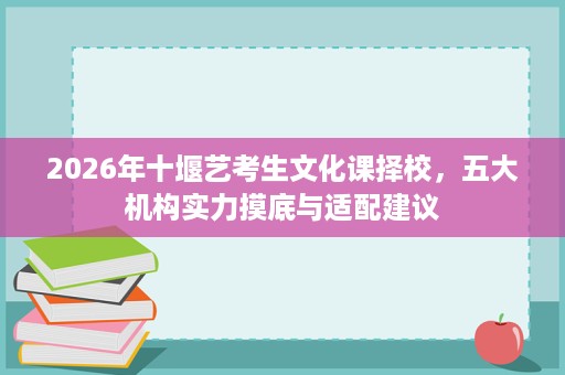 2026年十堰艺考生文化课择校,五大机构实力摸底与适配建议 2026年十堰艺考生文化课择校,五大机构实力摸底与适配建议