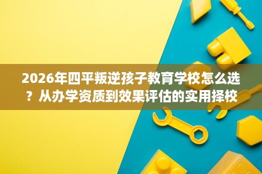 2026年四平叛逆孩子教育学校怎么选？从办学资质到效果评估的实用择校参考