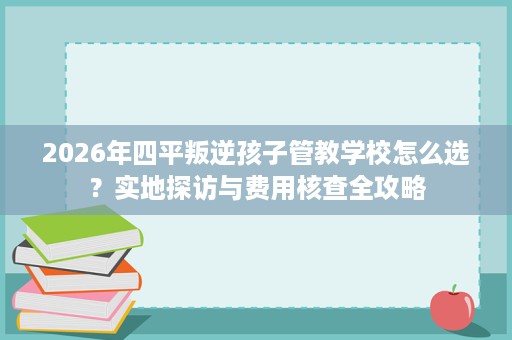 2026年四平叛逆孩子管教学校怎么选?实地探访与费用核查全攻略 2026年四平叛逆孩子管教学校怎么选?实地探访与费用核查全攻略