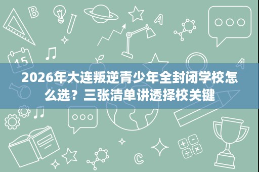 2026年大连叛逆青少年全封闭学校怎么选?三张清单讲透择校关键 2026年大连叛逆青少年全封闭学校怎么选?三张清单讲透择校关键