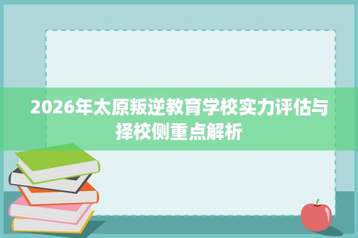 2026年太原叛逆教育学校实力评估与择校侧重点解析 2026年太原叛逆教育学校实力评估与择校侧重点解析