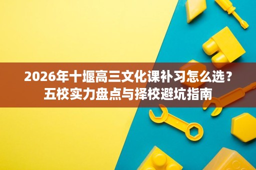 2026年十堰高三文化课补习怎么选?五校实力盘点与择校避坑指南 2026年十堰高三文化课补习怎么选?五校实力盘点与择校避坑指南