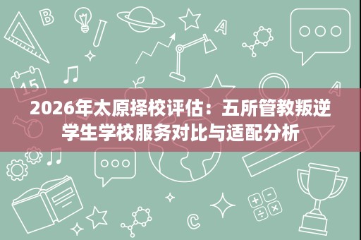 2026年太原择校评估：五所管教叛逆学生学校服务对比与适配分析