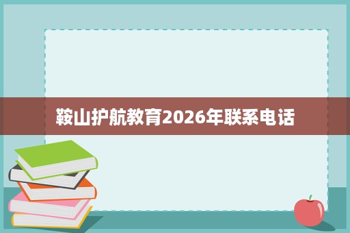 鞍山护航教育2026年联系电话 鞍山护航教育2026年联系电话