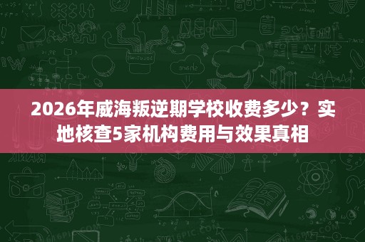 2026年威海叛逆期学校收费多少?实地核查5家机构费用与效果真相 2026年威海叛逆期学校收费多少?实地核查5家机构费用与效果真相
