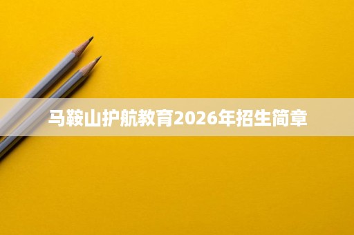 马鞍山护航教育2026年招生简章 马鞍山护航教育2026年招生简章