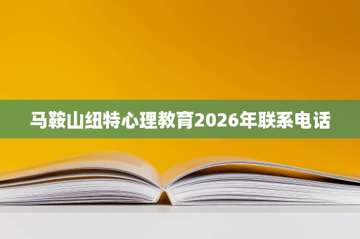 马鞍山纽特心理教育2026年联系电话 马鞍山纽特心理教育2026年联系电话