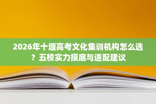 2026年十堰高考文化集训机构怎么选?五校实力摸底与适配建议 2026年十堰高考文化集训机构怎么选?五校实力摸底与适配建议